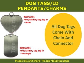 Please like and share - fb.com/teesnthoughts
DOG TAGS/ID
PENDANTS/CHARMS
009DogT05
Army Military Dog Tag ID
- Heart
009DogT06
Army Military Dog Tag ID
- Rectangle
All Dog Tags
Come With
Chain And
Connector
 
