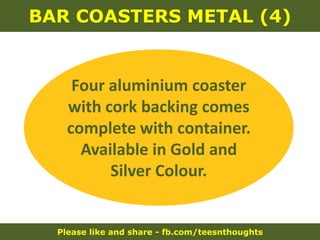 Please like and share - fb.com/teesnthoughts
BAR COASTERS METAL (4)
Four aluminium coaster
with cork backing comes
complete with container.
Available in Gold and
Silver Colour.
 