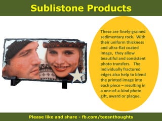 Please like and share - fb.com/teesnthoughts
Sublistone Products
These are finely-grained
sedimentary rock. With
their uniform thickness
and ultra-flat coated
image, they allow
beautiful and consistent
photo transfers. The
individually fractured
edges also help to blend
the printed image into
each piece – resulting in
a one-of-a-kind photo
gift, award or plaque.
 