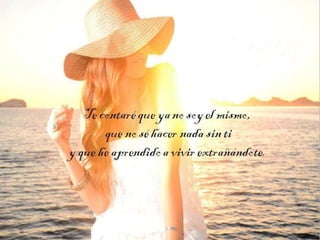 Te contaré que ya no soy el
mismo,
que no sé hacer nada sin ti
y que he aprendido a vivir
extrañándote.

 