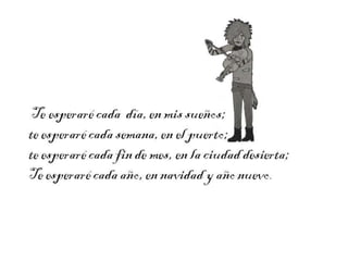 Te esperaré cada día, en mis
sueños;
te esperaré cada semana, en el
puerto;
te esperaré cada fin de mes, en
la ciudad desierta;
Te esperaré cada año, en

 