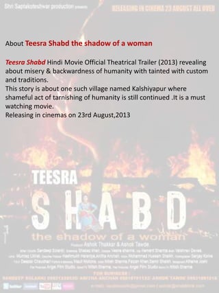 About Teesra Shabd the shadow of a woman
Teesra Shabd Hindi Movie Official Theatrical Trailer (2013) revealing
about misery & backwardness of humanity with tainted with custom
and traditions.
This story is about one such village named Kalshiyapur where
shameful act of tarnishing of humanity is still continued .It is a must
watching movie.
Releasing in cinemas on 23rd August,2013
 