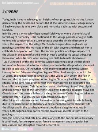 Synopsis
Today, India is set to achieve great heights of our progress.It is making its own
place among the developed nations.But at the same time in our village misery
& backwardness is in its own place and humanity is tainted with custom and
tradition.
In india there is one such village named Kalshiyapur where shameful act of
tarnishing of humanity is still continued .In this village parents who give birth
to female is considered as a curse because once the girl child become 14
years, the sarpanch of the village Mr.choudary ragvendera singh calls up
panchayat and fixes the marriage of the girl with anyone and then ask her to
celebrate honeymoon with him. The ancient practice of village sarpanch of
the village in the guise of a child with 14 year's satisfies his sexual thirst. For
this reason when Natha's wife Laccho gives birth to female child named
"Laali", shocked by this she commits suicide assuming about the her child's
future after 14 years due to the ancient practice in the village which she won't
be able to tolerate. On the Other hand, midwife mother commits suicide.
Leaving behind 5-6 years daughter Saguna. When Laali was just about to be
14 years, an engineer named Aman visits the village with whom she falls in
love and she becomes pregnant. According to Choudary, Laali has broken the
rituals , so he gave hoax promise that their marriage will be conducted and
later kills the engineer. Girls father Natha starts believing himself the culprit
and kills himself and at the same time Laali gives birth to a daughter Maya and
Choudary also becomes a father of a daughter named Kavita. Saguna takes an
oath that after 14 years, she will outperform Choudary.
After 14 years, a farmer named Ramu dies in fire along with his whole family
due to the persecution of choudary. A news channel reporter Sheetal visits
the village and in the panchayat where choudary's daughter was just 14
years, both saguna and reporter reveals Kavita's all secrets in from of the
panchayat.
Villagers decide to eradicate Choudary along with the ancient ritual.This story
is continued , female exploitation, female harassment and along with her
helplessness and strength is forcefully controlled
 
