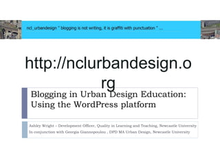 Blogging in Urban Design Education:
Using the WordPress platform
Ashley Wright – Development Officer, Quality in Learning and Teaching, Newcastle University
In conjunction with Georgia Giannopoulou , DPD MA Urban Design, Newcastle University
http://nclurbandesign.o
rg
 