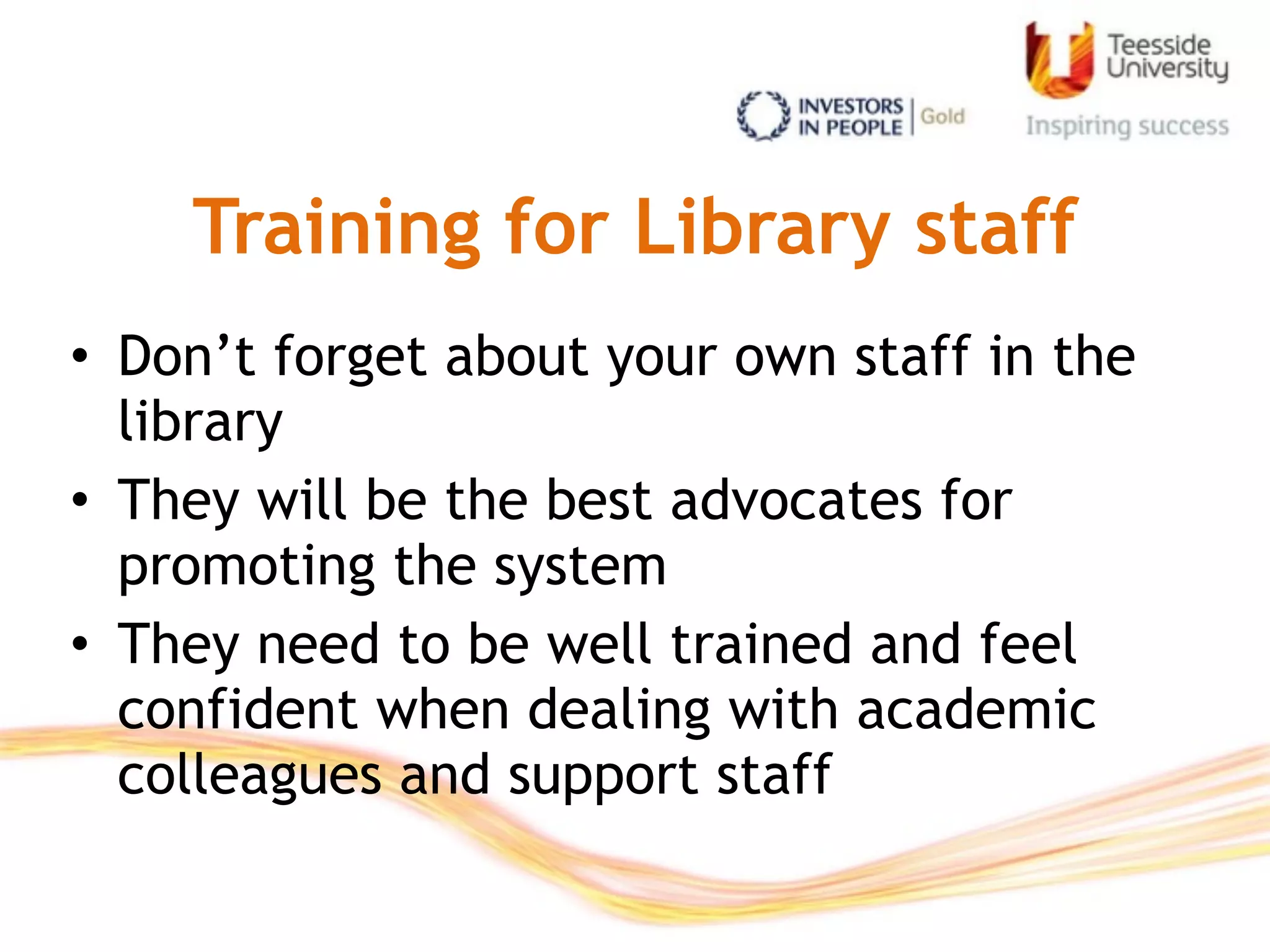 Training for Library staff
• Don’t forget about your own staff in the
library
• They will be the best advocates for
promoting the system
• They need to be well trained and feel
confident when dealing with academic
colleagues and support staff
 
