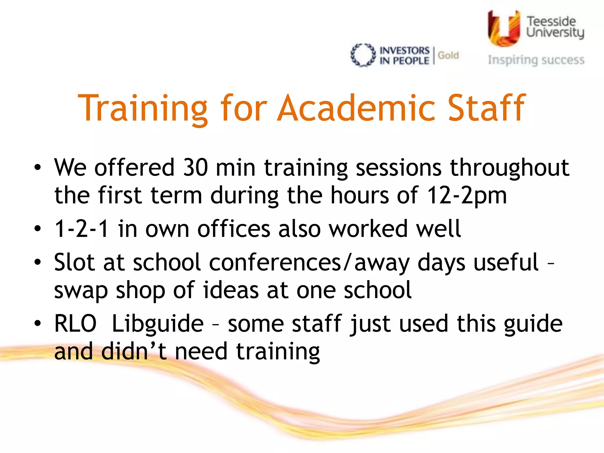 Training for Academic Staff
• We offered 30 min training sessions throughout
the first term during the hours of 12-2pm
• 1-2-1 in own offices also worked well
• Slot at school conferences/away days useful –
swap shop of ideas at one school
• RLO Libguide – some staff just used this guide
and didn’t need training
 