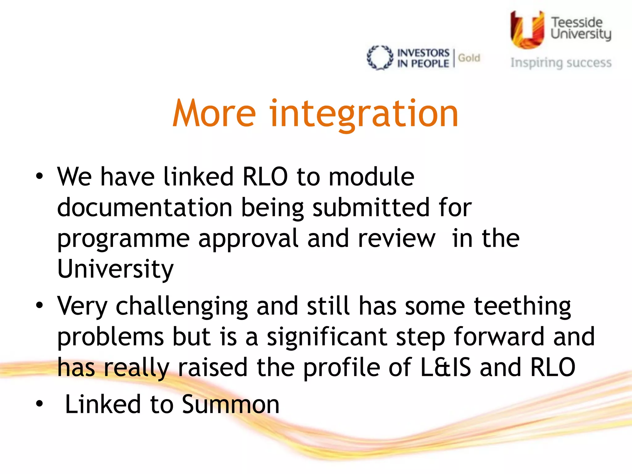 More integration
• We have linked RLO to module
documentation being submitted for
programme approval and review in the
University
• Very challenging and still has some teething
problems but is a significant step forward and
has really raised the profile of L&IS and RLO
• Linked to Summon
 