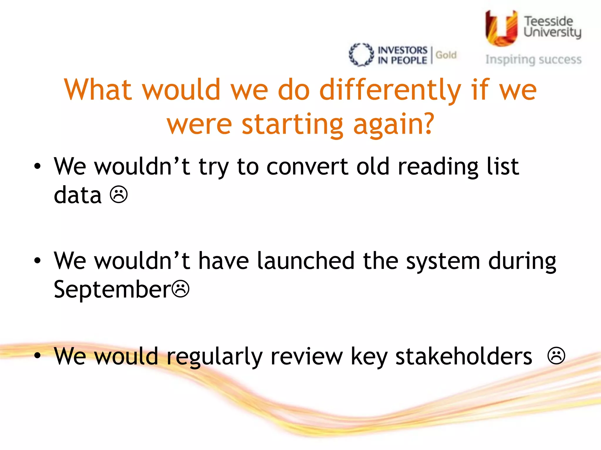 What would we do differently if we
were starting again?
• We wouldn’t try to convert old reading list
data ☹

• We wouldn’t have launched the system during
September☹

• We would regularly review key stakeholders ☹
 