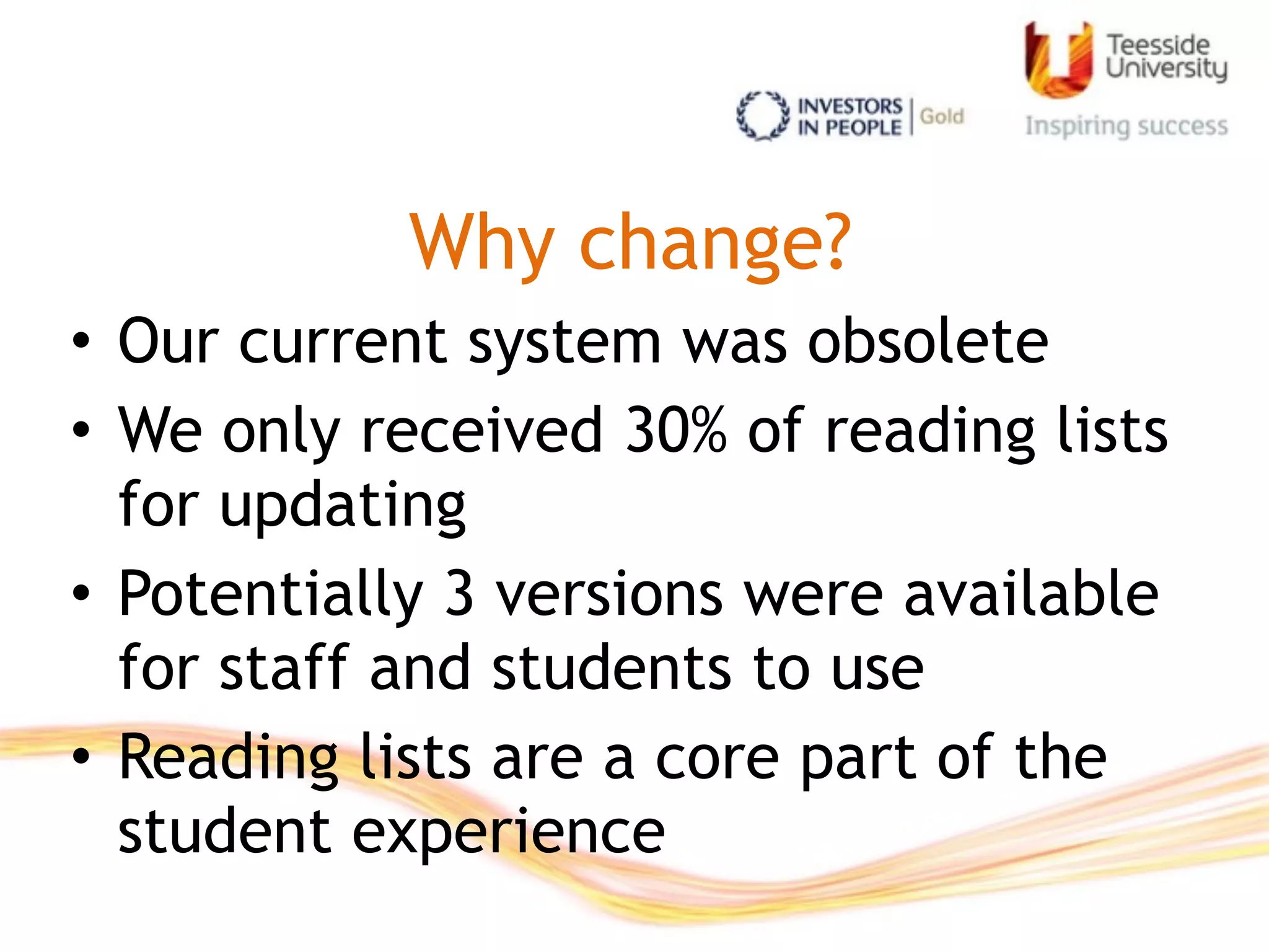 Why change?
• Our current system was obsolete
• We only received 30% of reading lists
for updating
• Potentially 3 versions were available
for staff and students to use
• Reading lists are a core part of the
student experience
 