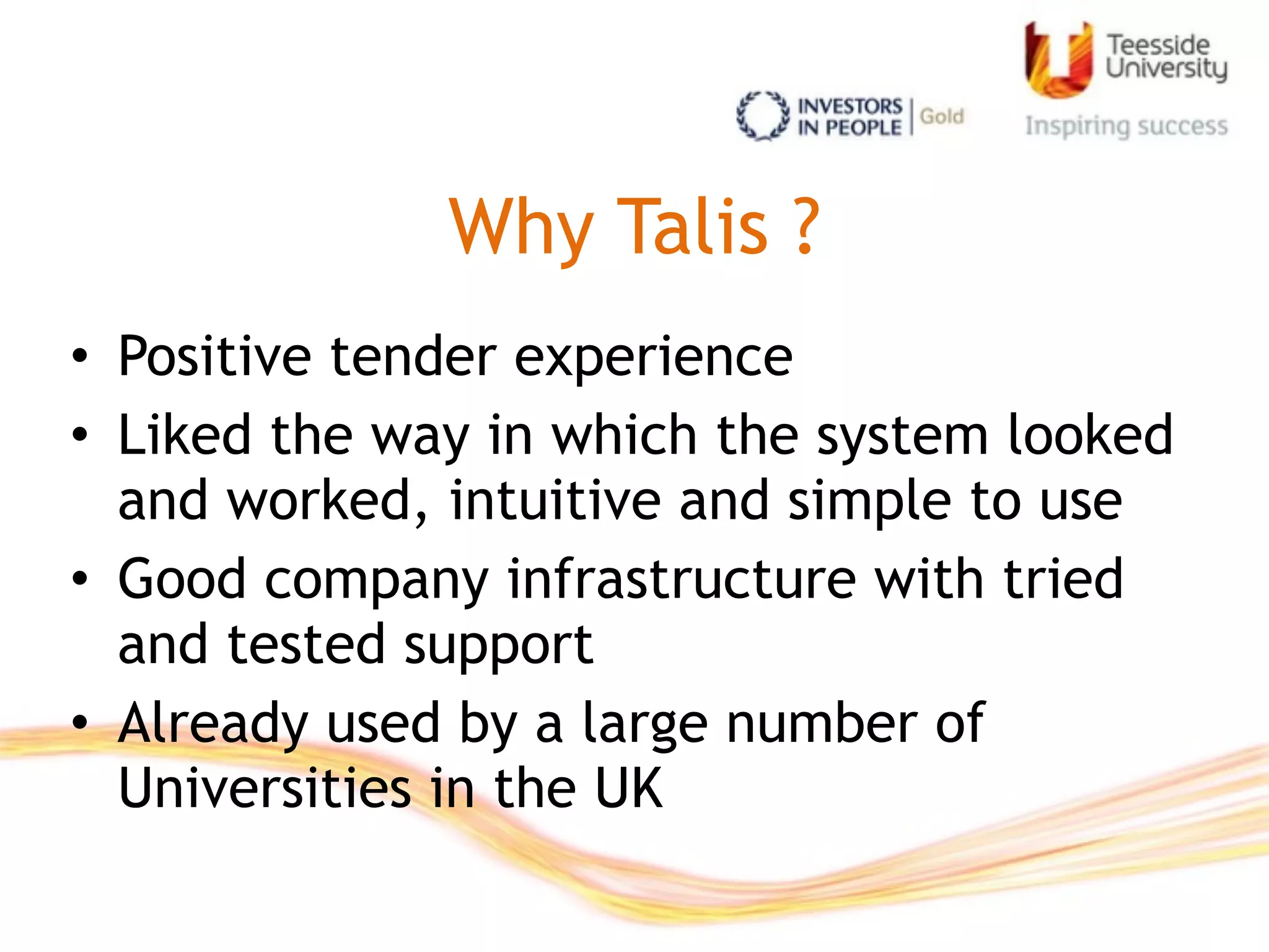 Why Talis ?
• Positive tender experience
• Liked the way in which the system looked
and worked, intuitive and simple to use
• Good company infrastructure with tried
and tested support
• Already used by a large number of
Universities in the UK
 