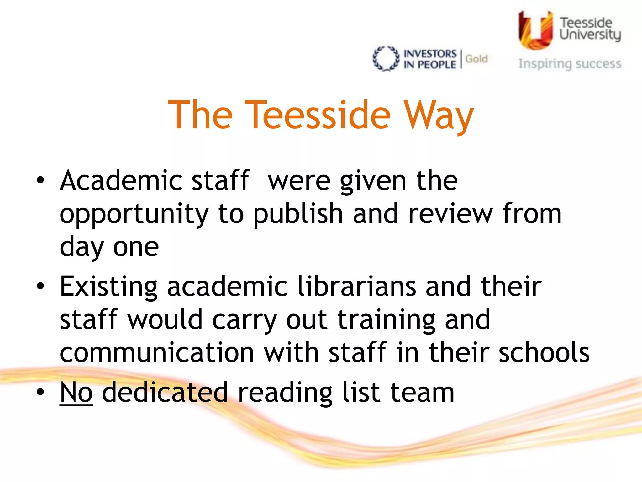 The Teesside Way
• Academic staff were given the
opportunity to publish and review from
day one
• Existing academic librarians and their
staff would carry out training and
communication with staff in their schools
• No dedicated reading list team
 