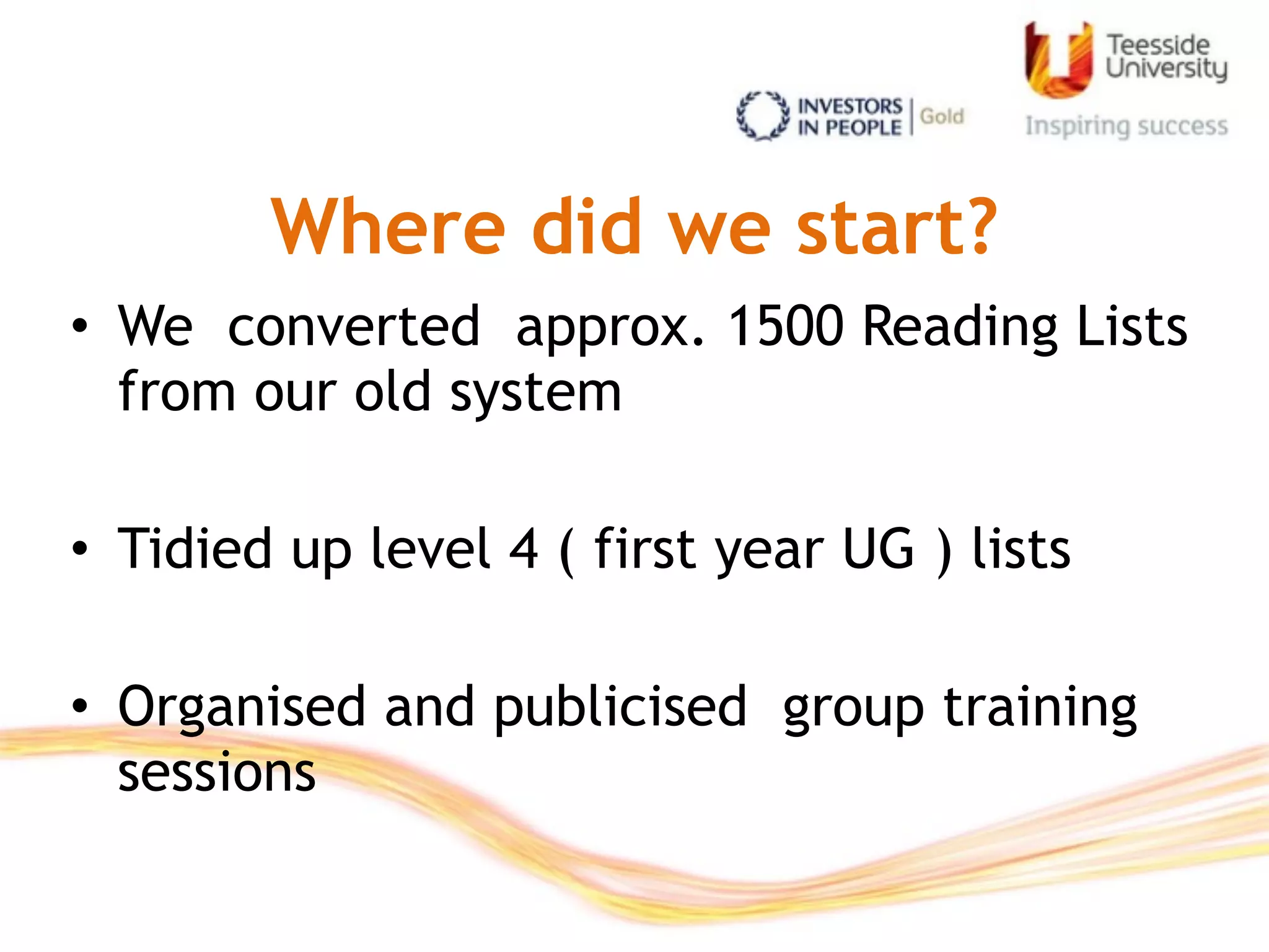 Where did we start?
• We converted approx. 1500 Reading Lists
from our old system
• Tidied up level 4 ( first year UG ) lists
• Organised and publicised group training
sessions
 