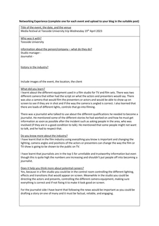 Networking Experience (complete one for each event and upload to your blog in the suitable post)
Title of the event, the date, and the venue
Media festival at Teesside University trip Wednesday 19th
April 2023
Who was it with?
Teesside University
information about the person/company – what do they do?
Studio manager -
Journalist -
history in the industry?
Include images of the event, the location, the client
What did you learn?
I learnt about the different equipment used in a film studio for TV and film sets. There was two
different camera that either had the script on what the actors and presenters would say. There
was also a camera that would film the presenters or actors and would be able to show up on
screen to see if they are in shot and if the way the camera is angled is correct. I also learned that
there are loads of different lights, controls that go into filming.
There was a journalist who talked to use about the different qualifications he needed to become a
journalist. He mentioned some of the different stories he had worked on and how he must get
information as soon as possible after the incident such as asking people in the area, who was
involved (if they are in a good condition to talk). He mentioned that some people might not want
to talk, and he had to respect that.
Do you know more about the industry?
I have learnt that in the film industry using everything you know is important and changing the
lighting, camera angles and positions of the actors or presenters can change the way the film or
TV show is going to be shown to the public on TV.
I have learnt that journalists are in the top 5 for unreliable and trustworthy information but even
though this is quite high the numbers are increasing and shouldn’t put people off into becoming a
journalist.
Does it help you think more about potential careers?
Yes, because in a film studio you could be in the control room controlling the different lighting,
effects and transitions that would appear on screen. Meanwhile in the studio you could be
directing the actors and presents, controlling the different camera equipment, making sure
everything is correct and if not fixing it to make it look good on screen.
For the journalist side I have learnt that following the news would be important as you could be
drafting a story on one of many and it must be factual, reliable, and engaging.
 