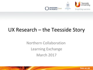 UX Research – the Teesside Story
Northern Collaboration
Learning Exchange
March 2017
 