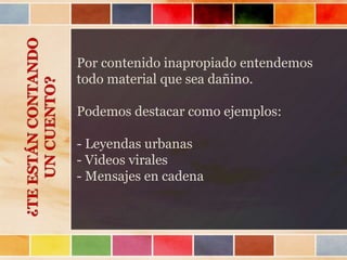 Por contenido inapropiado entendemos
todo material que sea dañino.
Podemos destacar como ejemplos:
- Leyendas urbanas
- Videos virales
- Mensajes en cadena
¿TEESTÁNCONTANDO
UNCUENTO?
 