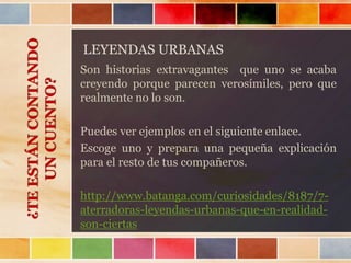 LEYENDAS URBANAS
Son historias extravagantes que uno se acaba
creyendo porque parecen verosímiles, pero que
realmente no lo son.
Puedes ver ejemplos en el siguiente enlace.
Escoge uno y prepara una pequeña explicación
para el resto de tus compañeros.
http://www.batanga.com/curiosidades/8187/7-
aterradoras-leyendas-urbanas-que-en-realidad-
son-ciertas
¿TEESTÁNCONTANDO
UNCUENTO?
 
