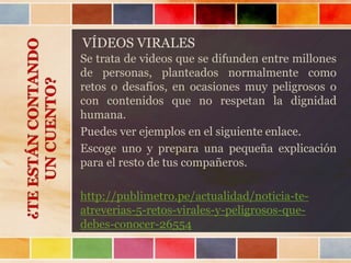 VÍDEOS VIRALES
Se trata de videos que se difunden entre millones
de personas, planteados normalmente como
retos o desafíos, en ocasiones muy peligrosos o
con contenidos que no respetan la dignidad
humana.
Puedes ver ejemplos en el siguiente enlace.
Escoge uno y prepara una pequeña explicación
para el resto de tus compañeros.
http://publimetro.pe/actualidad/noticia-te-
atreverias-5-retos-virales-y-peligrosos-que-
debes-conocer-26554
¿TEESTÁNCONTANDO
UNCUENTO?
 