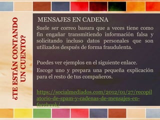 MENSAJES EN CADENA
Suele ser correo basura que a veces tiene como
fin engañar transmitiendo información falsa y
solicitando incluso datos personales que son
utilizados después de forma fraudulenta.
Puedes ver ejemplos en el siguiente enlace.
Escoge uno y prepara una pequeña explicación
para el resto de tus compañeros.
https://socialmediados.com/2012/01/27/recopil
atorio-de-spam-y-cadenas-de-mensajes-en-
facebook/
¿TEESTÁNCONTANDO
UNCUENTO?
 
