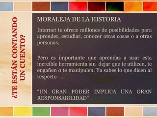 MORALEJA DE LA HISTORIA
Internet te ofrece millones de posibilidades para
aprender, estudiar, conocer otras cosas o a otras
personas.
Pero es importante que aprendas a usar esta
increíble herramienta sin dejar que te utilicen, te
engañen o te manipulen. Ya sabes lo que dicen al
respecto …
“UN GRAN PODER IMPLICA UNA GRAN
RESPONSABILIDAD”
¿TEESTÁNCONTANDO
UNCUENTO?
 