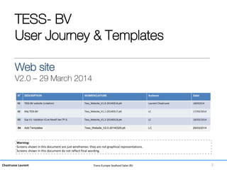 Chastrusse Laurent Trans-Europe Seafood Sales BV
TESS- BV
User Journey & Templates
Web site
V2.0 – 29 March 2014
Warning:
Screens shown in this document are just wireframes: they are not graphical representations.
Screens shown in this document do not reflect final wording.
1
04 Add Templates Tess_Website_V2.0-20140329.ptt LC 29/03/2014
 