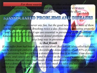 For those wearing braces or other orthodontic
appliances, keeping teeth and gums clean may be a bit more
difficult, but the resulting smile will be worth the effort.

Dental problems are never any fun, but the good news is that most of them
can be easily prevented. Brushing twice a day, flossing daily, eating properly
and regular dental check ups are essential in preventing dental problems.
Educating yourself about common dental problems and their causes can also
go a long way in prevention.
i.) Bad Breath
If you suffer from bad breath, you are not alone. Bad breath, also called halitosis,
can be downright embarrassing. According to dental studies, about 85% of people
with persistent bad breath have a dental condition that is to blame. Gum disease,
cavities, oral cancer, dry mouth and bacteria on the tongue are some of the dental
problems that can cause bad breath. Using mouthwash to cover up bad breath
when a dental problem is present will only mask the odor and not cure it. If you
suffer from chronic bad breath, visit your dentist to rule out any of these problems.

 
