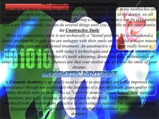 viii.) Toothaches and Dental Emergencies
I can't think of much worse than suffering from a toothache. While many toothaches and
dental emergencies can be easily avoided just by regular visits to the dentist, we all
know that accidents can and do happen. Having a dental emergency can be very painful
and scary. Fortunately, you can do several things until you are able to see your dentist.
ix) Unattractive Smile
While an unattractive smile is not technically a "dental problem," it is considered a
dental problem by people who are unhappy with their smile and it's also a major reason
that many patients seek dental treatment. An unattractive smile can really lower a
person's self-esteem. Luckily, with today's technologies and developments, anyone can
have a beautiful smile. Whether it's teeth whitening, dental implants, orthodontics or
other cosmetic dental work, chances are that your dentist can give you the smile of your
dreams.
 Cosmetic dentistry is generally used to refer to any dental work that improves the

appearance (though not necessarily the function) of a person's teeth, gums and/or bite.
Many dentists refer to themselves as "cosmetic dentists" regardless of their specific
education, specialty, training, and experience in this field. This has been considered
unethical with a predominant objective of marketing to patients.The American Dental
Association does not recognize cosmetic dentistry as a formal specialty area of
dentistry.

 