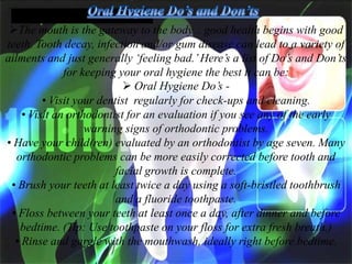 The mouth is the gateway to the body... good health begins with good
teeth. Tooth decay, infection and/or gum disease can lead to a variety of
ailments and just generally ‗feeling bad.‘ Here‘s a list of Do‘s and Don‘ts
for keeping your oral hygiene the best it can be:
 Oral Hygiene Do‘s • Visit your dentist regularly for check-ups and cleaning.
• Visit an orthodontist for an evaluation if you see any of the early
warning signs of orthodontic problems.
• Have your child(ren) evaluated by an orthodontist by age seven. Many
orthodontic problems can be more easily corrected before tooth and
facial growth is complete.
• Brush your teeth at least twice a day using a soft-bristled toothbrush
and a fluoride toothpaste.
• Floss between your teeth at least once a day, after dinner and before
bedtime. (Tip: Use toothpaste on your floss for extra fresh breath.)
• Rinse and gargle with the mouthwash, ideally right before bedtime.

 