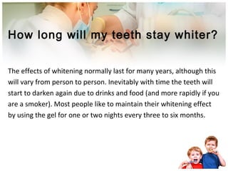 How long will my teeth stay whiter?
The effects of whitening normally last for many years, although this
will vary from person to person. Inevitably with time the teeth will
start to darken again due to drinks and food (and more rapidly if you
are a smoker). Most people like to maintain their whitening effect
by using the gel for one or two nights every three to six months.
 