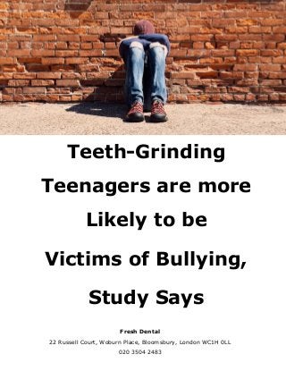 Teeth-Grinding
Teenagers are more
Likely to be
Victims of Bullying,
Study Says
Fresh Dental
22 Russell Court, Woburn Place, Bloomsbury, London WC1H 0LL
020 3504 2483
 