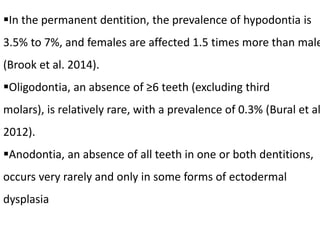 In the permanent dentition, the prevalence of hypodontia is
3.5% to 7%, and females are affected 1.5 times more than male
(Brook et al. 2014).
Oligodontia, an absence of ≥6 teeth (excluding third
molars), is relatively rare, with a prevalence of 0.3% (Bural et al
2012).
Anodontia, an absence of all teeth in one or both dentitions,
occurs very rarely and only in some forms of ectodermal
dysplasia
 