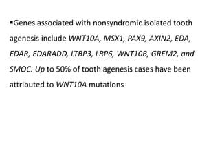 Genes associated with nonsyndromic isolated tooth
agenesis include WNT10A, MSX1, PAX9, AXIN2, EDA,
EDAR, EDARADD, LTBP3, LRP6, WNT10B, GREM2, and
SMOC. Up to 50% of tooth agenesis cases have been
attributed to WNT10A mutations
 