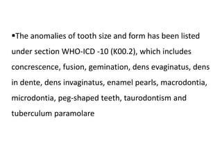 The anomalies of tooth size and form has been listed
under section WHO-ICD -10 (K00.2), which includes
concrescence, fusion, gemination, dens evaginatus, dens
in dente, dens invaginatus, enamel pearls, macrodontia,
microdontia, peg-shaped teeth, taurodontism and
tuberculum paramolare
 