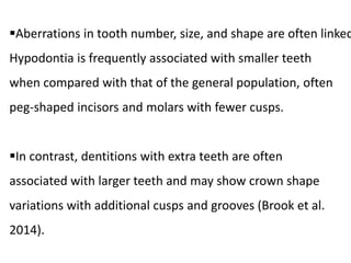 Aberrations in tooth number, size, and shape are often linked
Hypodontia is frequently associated with smaller teeth
when compared with that of the general population, often
peg-shaped incisors and molars with fewer cusps.
In contrast, dentitions with extra teeth are often
associated with larger teeth and may show crown shape
variations with additional cusps and grooves (Brook et al.
2014).
 