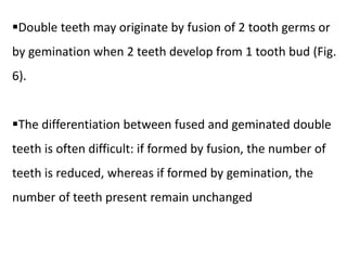Double teeth may originate by fusion of 2 tooth germs or
by gemination when 2 teeth develop from 1 tooth bud (Fig.
6).
The differentiation between fused and geminated double
teeth is often difficult: if formed by fusion, the number of
teeth is reduced, whereas if formed by gemination, the
number of teeth present remain unchanged
 