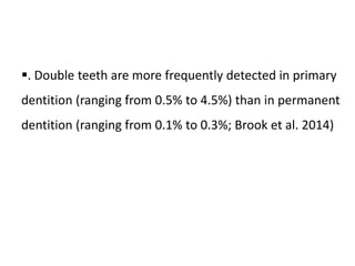 . Double teeth are more frequently detected in primary
dentition (ranging from 0.5% to 4.5%) than in permanent
dentition (ranging from 0.1% to 0.3%; Brook et al. 2014)
 