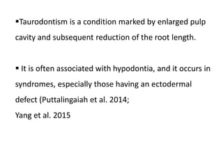 Taurodontism is a condition marked by enlarged pulp
cavity and subsequent reduction of the root length.
 It is often associated with hypodontia, and it occurs in
syndromes, especially those having an ectodermal
defect (Puttalingaiah et al. 2014;
Yang et al. 2015
 