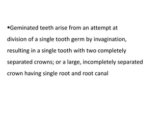 Geminated teeth arise from an attempt at
division of a single tooth germ by invagination,
resulting in a single tooth with two completely
separated crowns; or a large, incompletely separated
crown having single root and root canal
 