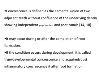 Concrescence is defined as the cemental union of two
adjacent teeth without confluence of the underlying dentin
showing independent pulpchambers and root canals [14, 18].
It may occur during or after the completion of root
formation.
If the condition occurs during development, it is called
true/developmental concrescence and acquired/post
inflammatory concrescence if after root formation
 