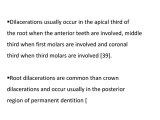 Dilacerations usually occur in the apical third of
the root when the anterior teeth are involved, middle
third when first molars are involved and coronal
third when third molars are involved [39].
Root dilacerations are common than crown
dilacerations and occur usually in the posterior
region of permanent dentition [
 