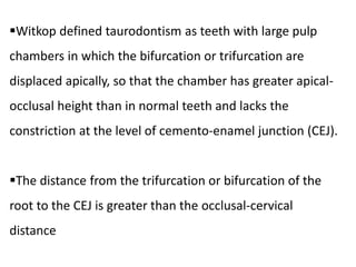 Witkop defined taurodontism as teeth with large pulp
chambers in which the bifurcation or trifurcation are
displaced apically, so that the chamber has greater apical-
occlusal height than in normal teeth and lacks the
constriction at the level of cemento-enamel junction (CEJ).
The distance from the trifurcation or bifurcation of the
root to the CEJ is greater than the occlusal-cervical
distance
 