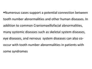 Numerous cases support a potential connection between
tooth number abnormalities and other human diseases. In
addition to common Craniomaxillofacial abnormalities,
many systemic diseases such as skeletal system diseases,
eye diseases, and nervous system diseases can also co-
occur with tooth number abnormalities in patients with
some syndromes
 