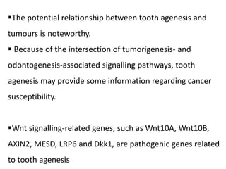 The potential relationship between tooth agenesis and
tumours is noteworthy.
 Because of the intersection of tumorigenesis- and
odontogenesis-associated signalling pathways, tooth
agenesis may provide some information regarding cancer
susceptibility.
Wnt signalling-related genes, such as Wnt10A, Wnt10B,
AXIN2, MESD, LRP6 and Dkk1, are pathogenic genes related
to tooth agenesis
 