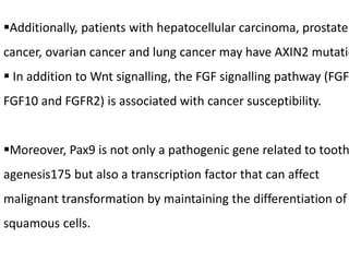 Additionally, patients with hepatocellular carcinoma, prostate
cancer, ovarian cancer and lung cancer may have AXIN2 mutatio
 In addition to Wnt signalling, the FGF signalling pathway (FGF
FGF10 and FGFR2) is associated with cancer susceptibility.
Moreover, Pax9 is not only a pathogenic gene related to tooth
agenesis175 but also a transcription factor that can affect
malignant transformation by maintaining the differentiation of
squamous cells.
 