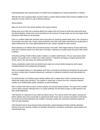 Autotransplantation with cryopreservation is the latest trend investigated as an improved alternative on implants.

Although still in the conceptual stage, bio tooth creation is another dental procedure that’s showing credibility but bio
production of tooth is still on its way to effective treatment.

Dental problems

Below are some of the many dental conditions with varying incidence.

Dental caries occurs often due to bacterial attacks from plaque which are formed by foods that causes tooth decay
and demineralization. Dental caries can be prevented but not recovered. Through proper oral care and regular dental
procedures, tooth decay can be prevented.

There is a condition called tooth sensitivity where sharp pains are caused by exposed dentin alone. This is frequent in
the premolars and canine area. Surgery, topical treatments and certain tooth pastes (dentrifices) are usually given to
clients suffering from this. These agents desensitize the pain making it bearable for client recovery.

Mouth abscesses is an infection that surrounds the tissues in the tooth. These happen because of tissue destruction,
tooth loss or widened infection from other parts of the body. Treatments are usually simple and used in other dental
conditions.

Involuntary grinding of teeth whether awake or asleep is a condition called Bruxism. This can cause severe dental
damage. This usually occurs in children but is often outgrown. Treatments rely largely on treating psychosomatic
factors, which is the main reason why clients grind their teeth.

Carious, periodontal, wisdom tooth and dental trauma origins are common dental emergencies which require
immediate attention from professional oral hygienist.

With an incomplete fracture on a vital posterior tooth that is connected to the dental and sometimes the pulp means
you have a cracked tooth. Occasional adjustments, restoration or endodontic treatments would help alleviate the
condition.

Dry socket disorder is an infectious type of dental condition that is created when a tooth is removed and occurs
mostly after wisdom tooth extraction. This condition is usually seen in women than men. Preventive treatment
includes use of antifibrinolytics agents, antiseptics as well as antibiotics.

When a wisdom tooth fails to erupt or function properly, this will cause dental problems. The cause of this condition
is due to space constraint. Although there is no unique treatment, this will require surgery or teeth extraction only
after careful deliberation.

Tooth abrasion is a destruction of your teeth but without carious. This is due to erosion from gastric, anorexia and
bulimic patients, those with unusual diets or exposed with acidic fumes. Due to increase consumption of soft drinks,
the young are commonly affected by this condition. Prevention is better than resorting to restorative treatments
which are quite expensive.

Tooth disorders that are drug induced involves discoloration, physical damage and tooth sensitivity alterations.
Common drugs that cause this condition are fluorides, tetracyclines, minocycline, ciprofloxacin, anticonvulsants and
chemotherapy drugs.
 