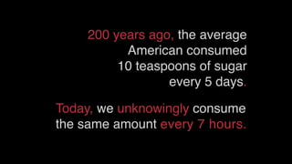 200 years ago, the average
American consumed
10 teaspoons of sugar
every 5 days.
Today, we unknowingly consume
the same amount every 7 hours.
 