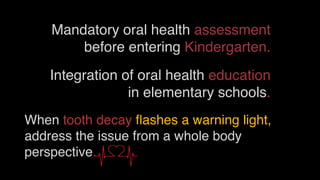 Mandatory oral health assessment
before entering Kindergarten.
When tooth decay ﬂashes a warning light,
address the issue from a whole body
perspective.
Integration of oral health education
in elementary schools.
 