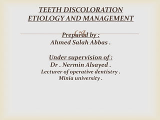 
TEETH DISCOLORATION
ETIOLOGY AND MANAGEMENT
Prepared by :
Ahmed Salah Abbas .
Under supervision of :
Dr . Nermin Alsayed .
Lecturer of operative dentistry .
Minia university .
 