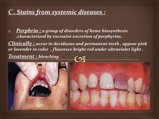 1. Porphria : a group of disorders of heme biosynthesis
,characterized by excessive excretion of porphyrins .
Clinically : occur in deciduous and permanent teeth , appear pink
or lavender in color , fluoresce bright red under ultraviolet light .
Treatment : bleaching .
 