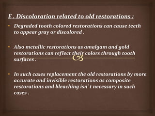 • Degraded tooth colored restorations can cause teeth
to appear gray or discolored .
• Also metallic restorations as amalgam and gold
restorations can reflect their colors through tooth
surfaces .
• In such cases replacement the old restorations by more
accurate and invisible restorations as composite
restorations and bleaching isn`t necessary in such
cases .
 