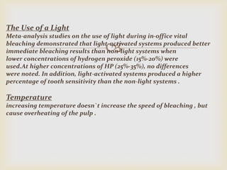 
The Use of a Light
Meta-analysis studies on the use of light during in-office vital
bleaching demonstrated that light-activated systems produced better
immediate bleaching results than non-light systems when
lower concentrations of hydrogen peroxide (15%-20%) were
used.At higher concentrations of HP (25%-35%), no differences
were noted. In addition, light-activated systems produced a higher
percentage of tooth sensitivity than the non-light systems .
Temperature
increasing temperature doesn`t increase the speed of bleaching , but
cause overheating of the pulp .
 